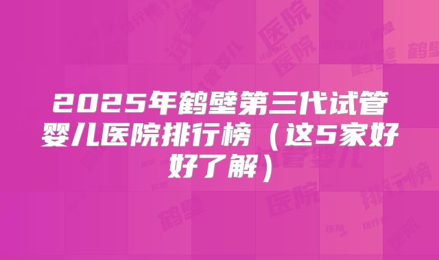 2025年鹤壁第三代试管婴儿医院排行榜(这5家好好了解)