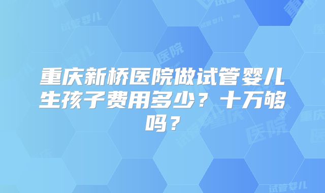 重庆新桥医院做试管婴儿生孩子费用多少?十万够吗?