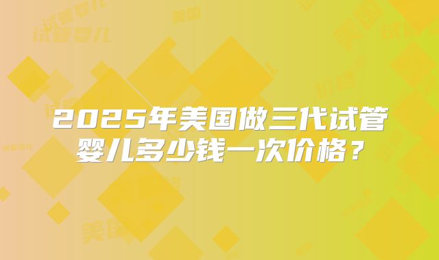 2025年美国做三代试管婴儿多少钱一次价格？