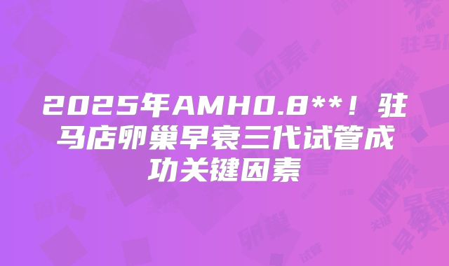 2025年AMH0.8**！驻马店卵巢早衰三代试管成功关键因素
