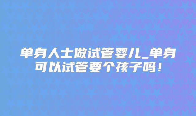 单身人士做试管婴儿_单身可以试管要个孩子吗!
