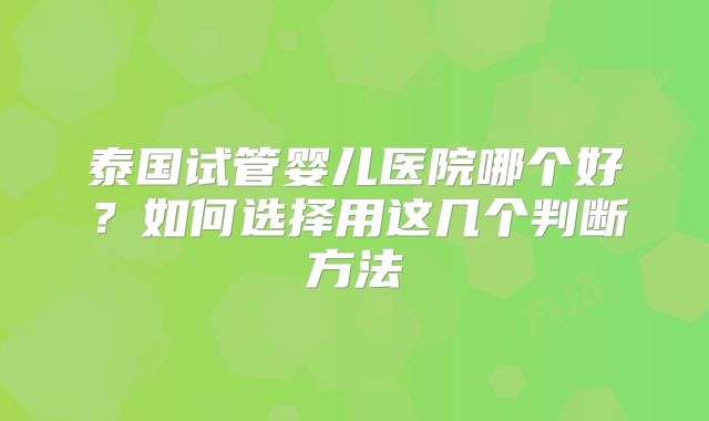 泰国试管婴儿医院哪个好?如何选择用这几个判断方法
