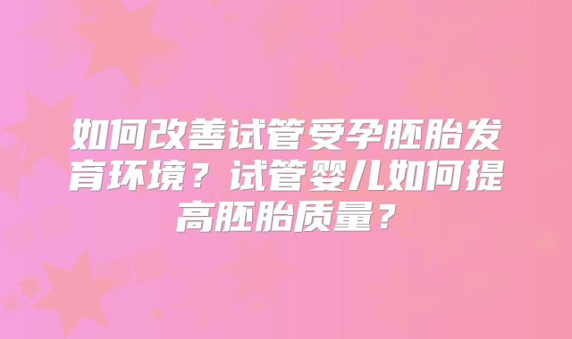 如何改善试管受孕胚胎发育环境？试管婴儿如何提高胚胎质量？