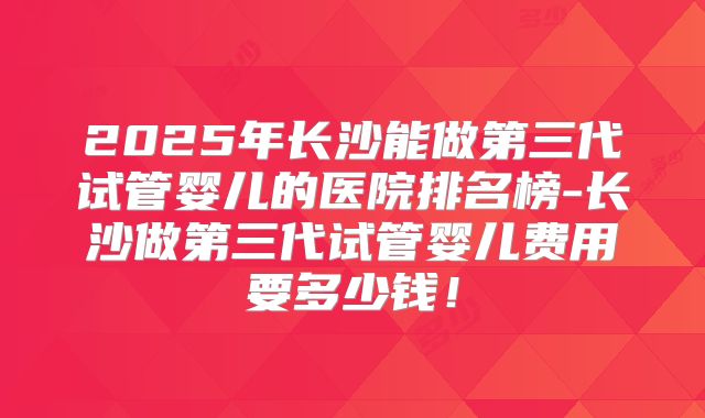 2025年长沙能做第三代试管婴儿的医院排名榜-长沙做第三代试管婴儿费用要多少钱!