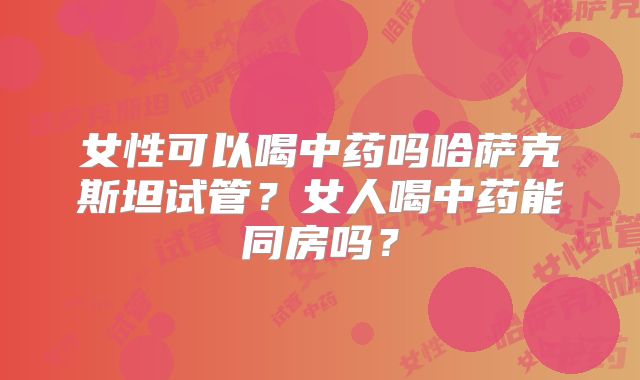 女性可以喝中药吗哈萨克斯坦试管?女人喝中药能同房吗?