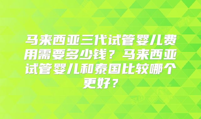 马来西亚三代试管婴儿费用需要多少钱?马来西亚试管婴儿和泰国比较哪个更好?