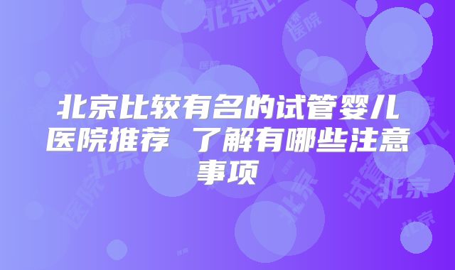 北京比较有名的试管婴儿医院推荐 了解有哪些注意事项
