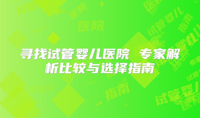 寻找试管婴儿医院 专家解析比较与选择指南