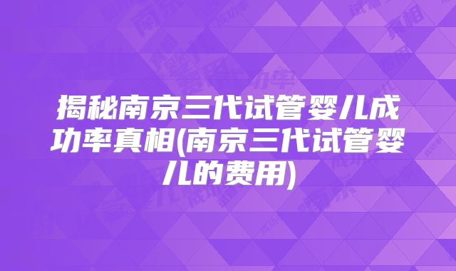揭秘南京三代试管婴儿成功率真相(南京三代试管婴儿的费用)