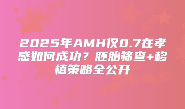2025年AMH仅0.7在孝感如何成功?胚胎筛查+移植策略全公开