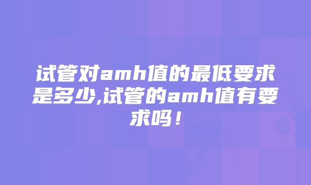 试管对amh值的最低要求是多少,试管的amh值有要求吗!