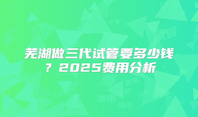 芜湖做三代试管要多少钱？2025费用分析