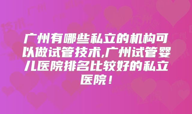广州有哪些私立的机构可以做试管技术,广州试管婴儿医院排名比较好的私立医院!