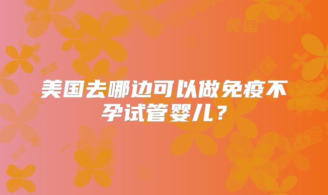 美国去哪边可以做免疫不孕试管婴儿?