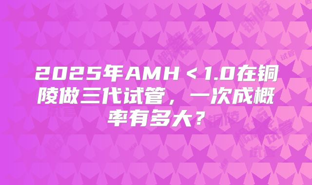2025年AMH<1.0在铜陵做三代试管,一次成概率有多大?