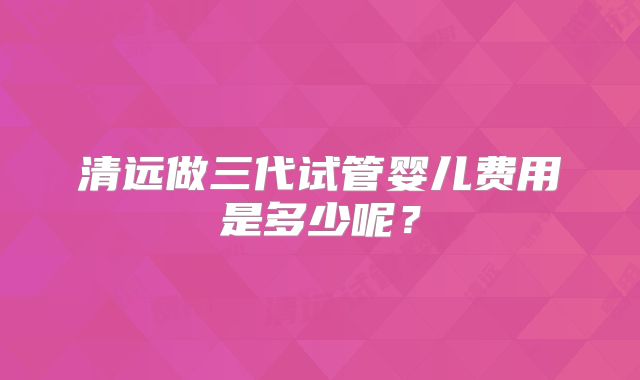 清远做三代试管婴儿费用是多少呢?
