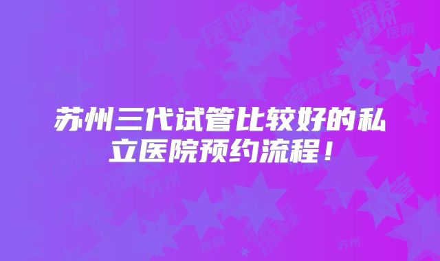 苏州三代试管比较好的私立医院预约流程！