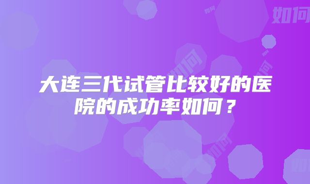 大连三代试管比较好的医院的成功率如何?