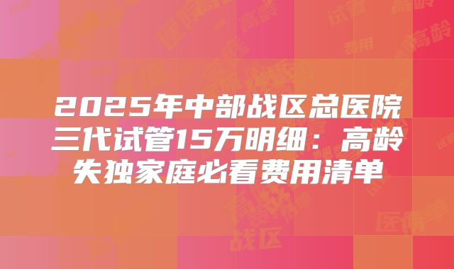 2025年中部战区总医院三代试管15万明细:高龄失独家庭必看费用清单