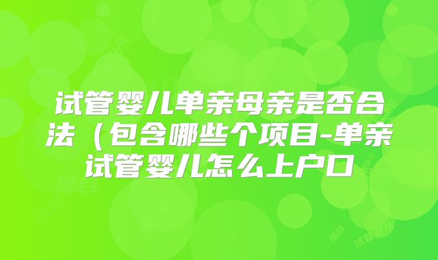 试管婴儿单亲母亲是否合法（包含哪些个项目-单亲试管婴儿怎么上户口