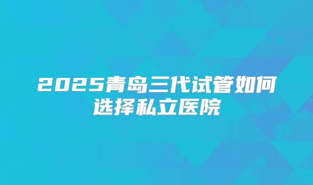 2025青岛三代试管如何选择私立医院