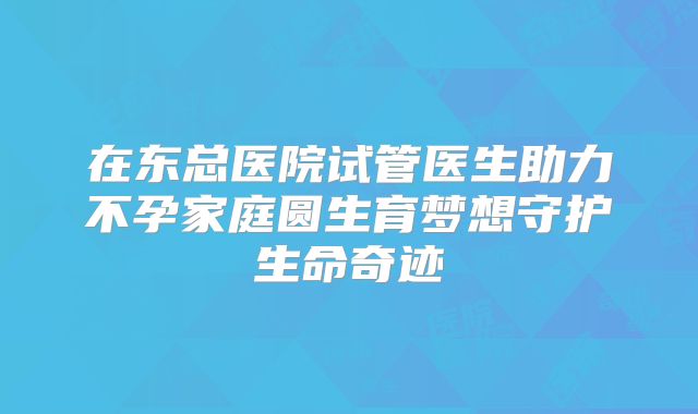 在东总医院试管医生助力不孕家庭圆生育梦想守护生命奇迹