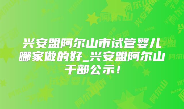 兴安盟阿尔山市试管婴儿哪家做的好_兴安盟阿尔山干部公示!
