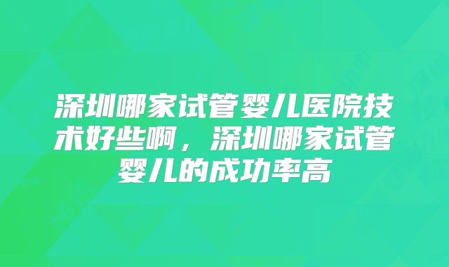 深圳哪家试管婴儿医院技术好些啊，深圳哪家试管婴儿的成功率高