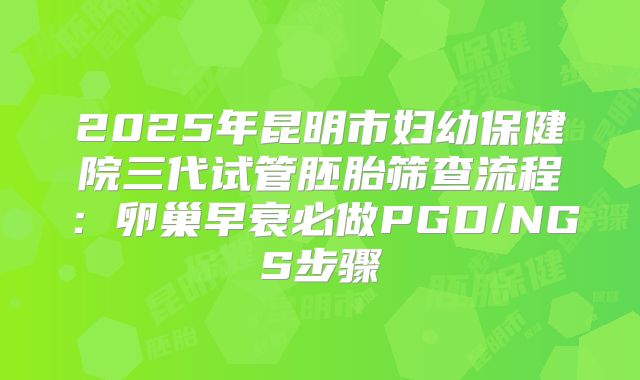 2025年昆明市妇幼保健院三代试管胚胎筛查流程：卵巢早衰必做PGD/NGS步骤