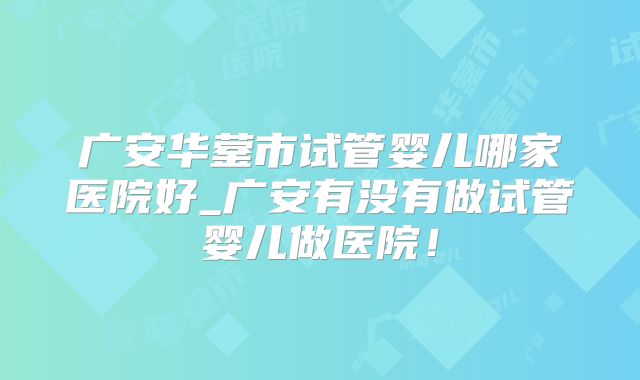 广安华蓥市试管婴儿哪家医院好_广安有没有做试管婴儿做医院！