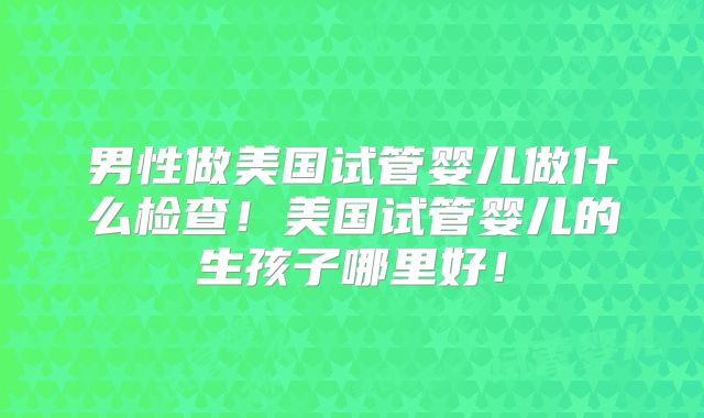 男性做美国试管婴儿做什么检查!美国试管婴儿的生孩子哪里好!