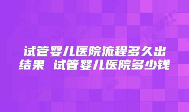 试管婴儿医院流程多久出结果 试管婴儿医院多少钱
