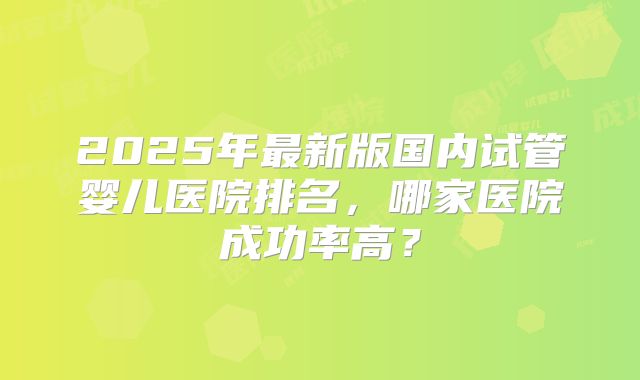 2025年最新版国内试管婴儿医院排名,哪家医院成功率高?