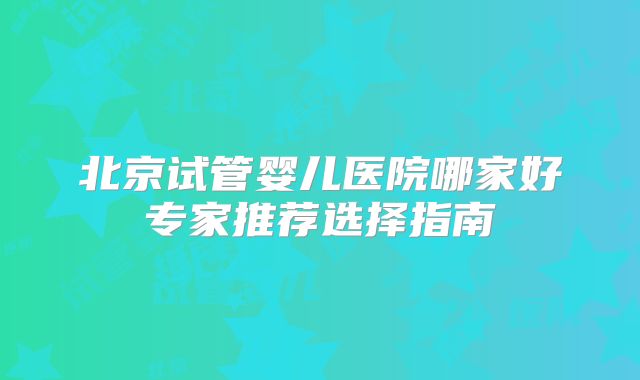 北京试管婴儿医院哪家好专家推荐选择指南