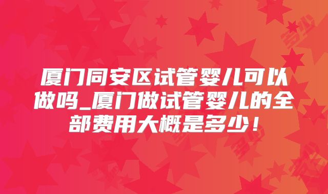 厦门同安区试管婴儿可以做吗_厦门做试管婴儿的全部费用大概是多少!