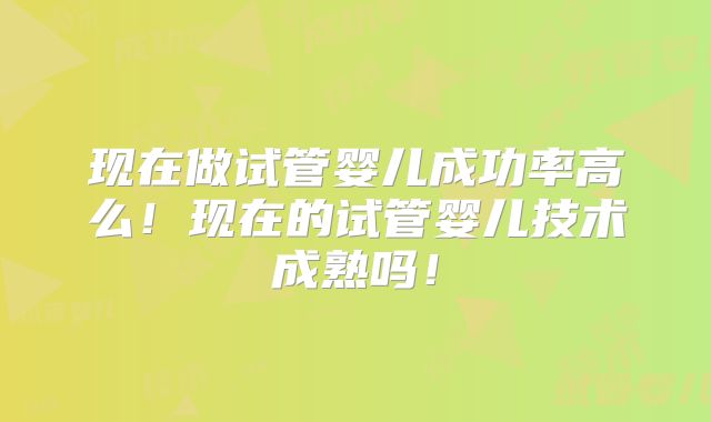 现在做试管婴儿成功率高么!现在的试管婴儿技术成熟吗!