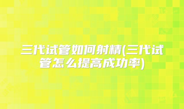 三代试管如何射精(三代试管怎么提高成功率)