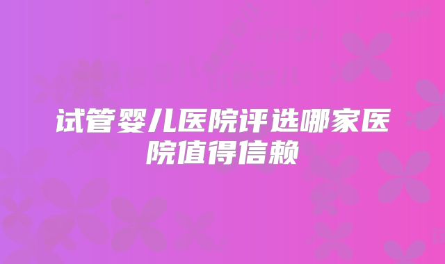 试管婴儿医院评选哪家医院值得信赖