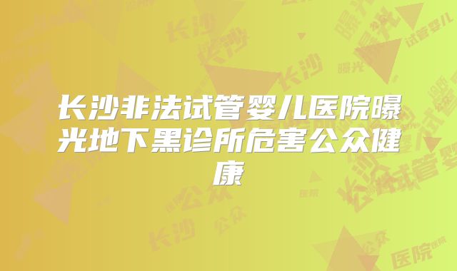 长沙非法试管婴儿医院曝光地下黑诊所危害公众健康