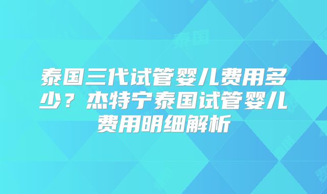 泰国三代试管婴儿费用多少？杰特宁泰国试管婴儿费用明细解析