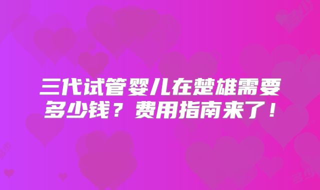 三代试管婴儿在楚雄需要多少钱？费用指南来了！