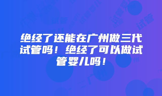 绝经了还能在广州做三代试管吗！绝经了可以做试管婴儿吗！