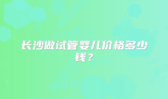 长沙做试管婴儿价格多少钱?