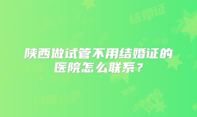 陕西做试管不用结婚证的医院怎么联系?