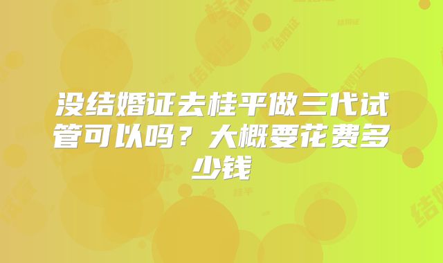 没结婚证去桂平做三代试管可以吗？大概要花费多少钱