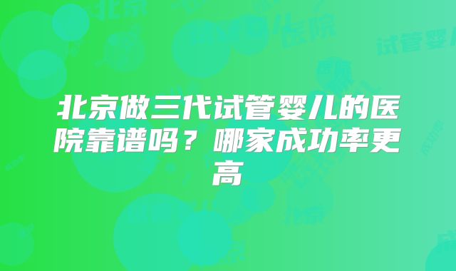 北京做三代试管婴儿的医院靠谱吗?哪家成功率更高