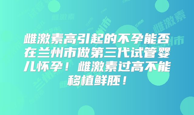 雌激素高引起的不孕能否在兰州市做第三代试管婴儿怀孕！雌激素过高不能移植鲜胚！