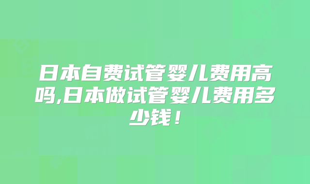 日本自费试管婴儿费用高吗,日本做试管婴儿费用多少钱！