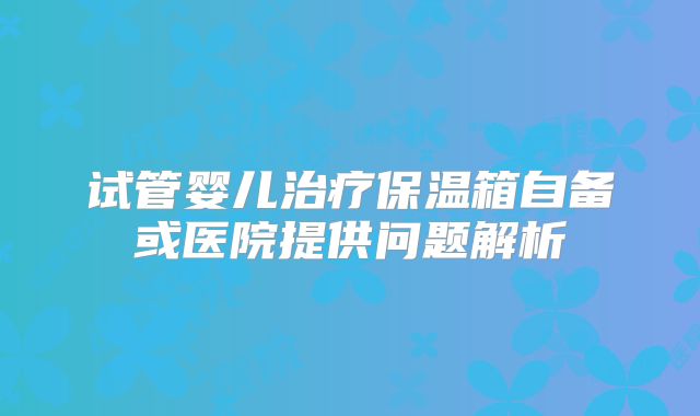 试管婴儿治疗保温箱自备或医院提供问题解析