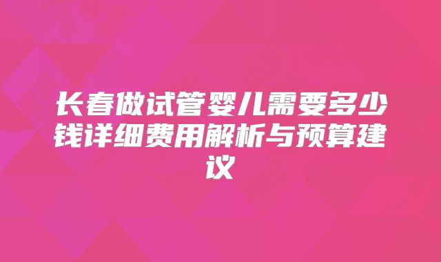 长春做试管婴儿需要多少钱详细费用解析与预算建议